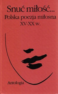 Snuć miłość… Polska poezja miłosna XV-XX w. Antologia